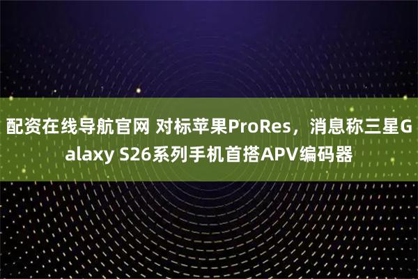 配资在线导航官网 对标苹果ProRes，消息称三星Galaxy S26系列手机首搭APV编码器