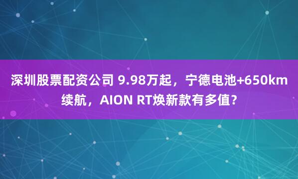深圳股票配资公司 9.98万起，宁德电池+650km续航，AION RT焕新款有多值？