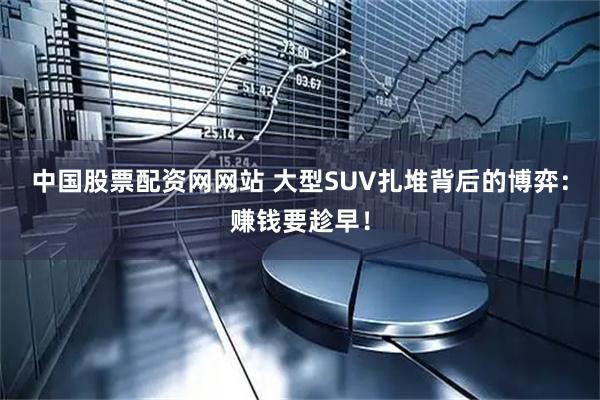 中国股票配资网网站 大型SUV扎堆背后的博弈：赚钱要趁早！