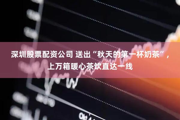 深圳股票配资公司 送出“秋天的第一杯奶茶”，上万箱暖心茶饮直达一线