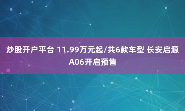 炒股开户平台 11.99万元起/共6款车型 长安启源A06开启预售