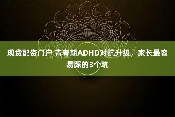 现货配资门户 青春期ADHD对抗升级，家长最容易踩的3个坑