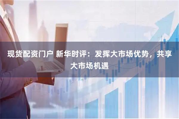 现货配资门户 新华时评：发挥大市场优势，共享大市场机遇