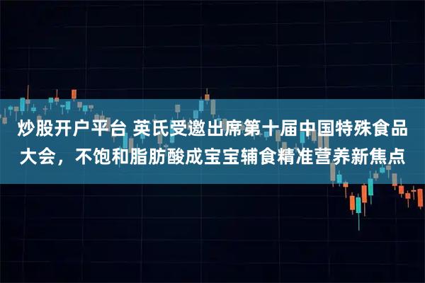 炒股开户平台 英氏受邀出席第十届中国特殊食品大会，不饱和脂肪酸成宝宝辅食精准营养新焦点