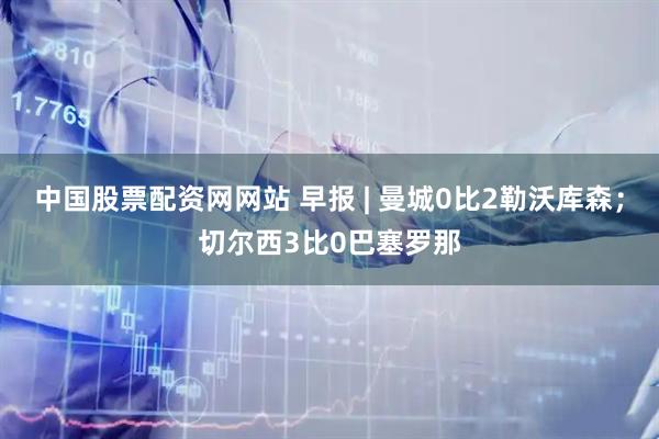 中国股票配资网网站 早报 | 曼城0比2勒沃库森；切尔西3比0巴塞罗那
