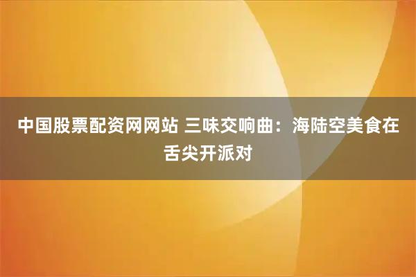 中国股票配资网网站 三味交响曲：海陆空美食在舌尖开派对
