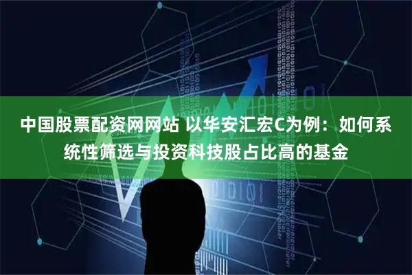 中国股票配资网网站 以华安汇宏C为例：如何系统性筛选与投资科技股占比高的基金