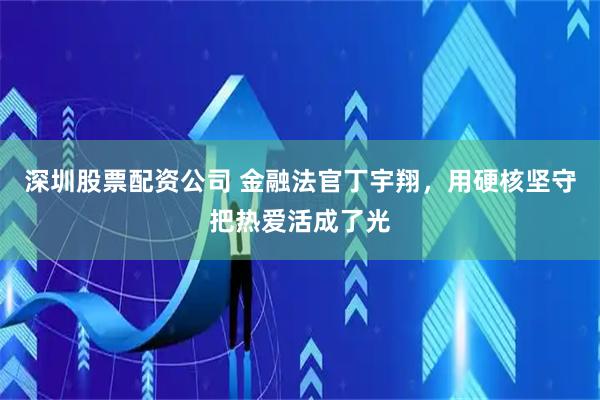 深圳股票配资公司 金融法官丁宇翔，用硬核坚守把热爱活成了光