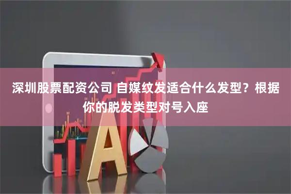深圳股票配资公司 自媒纹发适合什么发型？根据你的脱发类型对号入座