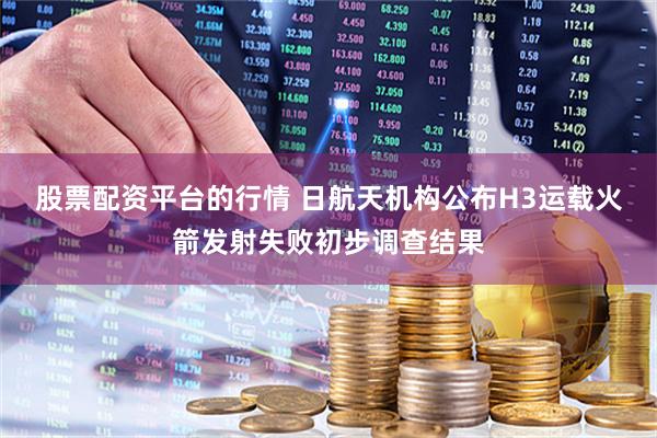 股票配资平台的行情 日航天机构公布H3运载火箭发射失败初步调查结果