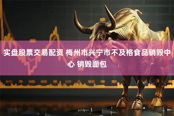 实盘股票交易配资 梅州市兴宁市不及格食品销毁中心 销毁面包
