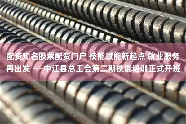 配资知名股票配资门户 技能赋能新起点 就业服务再出发 ——中江县总工会第二期技能培训正式开班