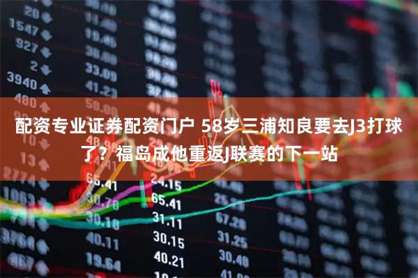 配资专业证券配资门户 58岁三浦知良要去J3打球了？福岛成他重返J联赛的下一站