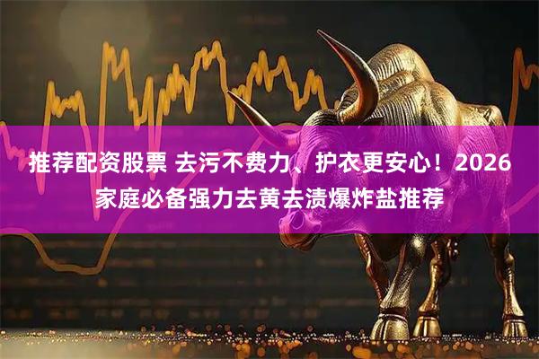 推荐配资股票 去污不费力、护衣更安心！2026家庭必备强力去黄去渍爆炸盐推荐
