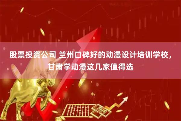 股票投资公司 兰州口碑好的动漫设计培训学校，甘肃学动漫这几家值得选