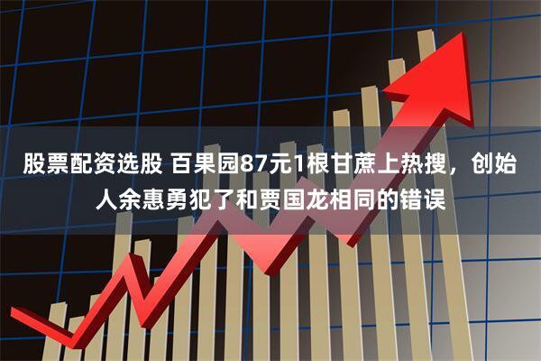 股票配资选股 百果园87元1根甘蔗上热搜，创始人余惠勇犯了和贾国龙相同的错误