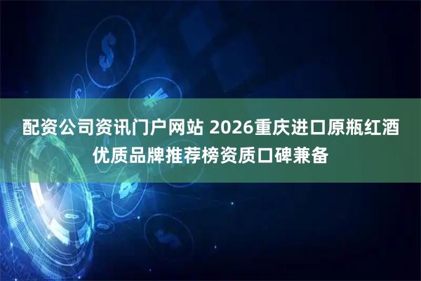 配资公司资讯门户网站 2026重庆进口原瓶红酒优质品牌推荐榜资质口碑兼备