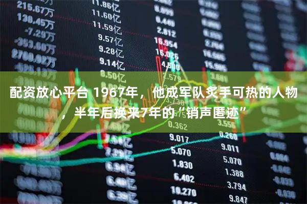 配资放心平台 1967年，他成军队炙手可热的人物，半年后换来7年的“销声匿迹”