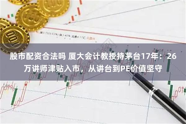 股市配资合法吗 厦大会计教授持茅台17年：26万讲师津贴入市，从讲台到PE价值坚守