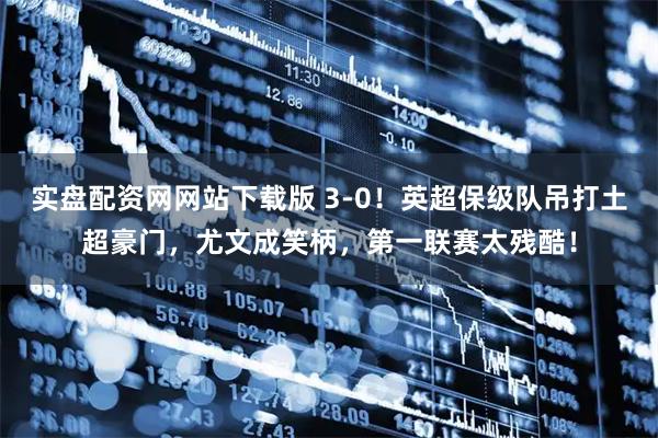 实盘配资网网站下载版 3-0！英超保级队吊打土超豪门，尤文成笑柄，第一联赛太残酷！