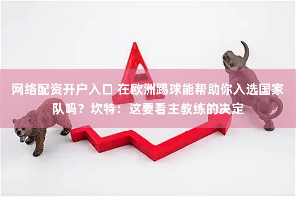 网络配资开户入口 在欧洲踢球能帮助你入选国家队吗？坎特：这要看主教练的决定