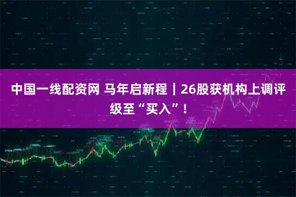 中国一线配资网 马年启新程｜26股获机构上调评级至“买入”！