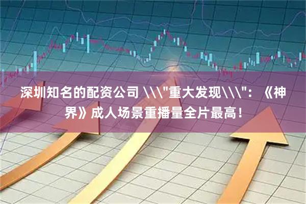 深圳知名的配资公司 \＂重大发现\＂：《神界》成人场景重播量全片最高！