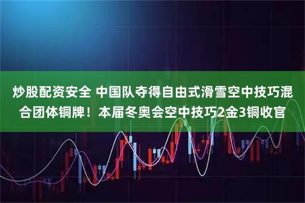 炒股配资安全 中国队夺得自由式滑雪空中技巧混合团体铜牌！本届冬奥会空中技巧2金3铜收官