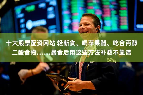 十大股票配资网站 轻断食、喝苹果醋、吃含丙醇二酸食物……暴食后用这些方法补救不靠谱