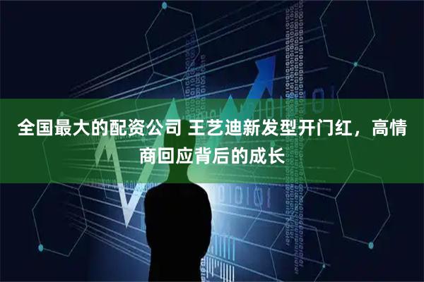 全国最大的配资公司 王艺迪新发型开门红，高情商回应背后的成长