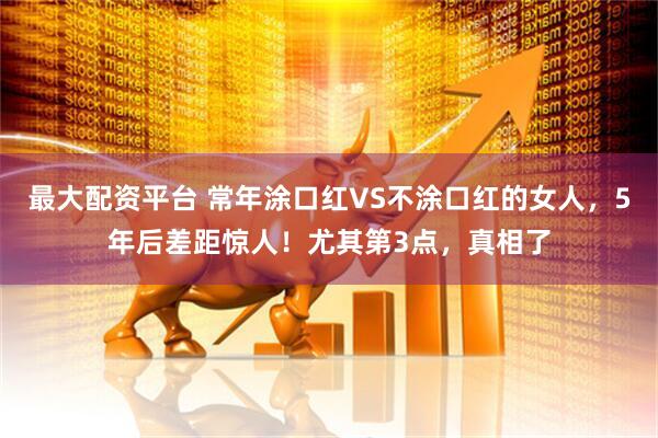 最大配资平台 常年涂口红VS不涂口红的女人，5年后差距惊人！尤其第3点，真相了