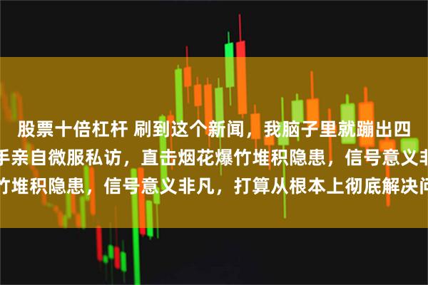 股票十倍杠杆 刷到这个新闻，我脑子里就蹦出四个字：动真格了，一把手亲自微服私访，直击烟花爆竹堆积隐患，信号意义非凡，打算从根本上彻底解决问题