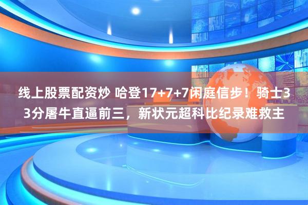 线上股票配资炒 哈登17+7+7闲庭信步！骑士33分屠牛直逼前三，新状元超科比纪录难救主