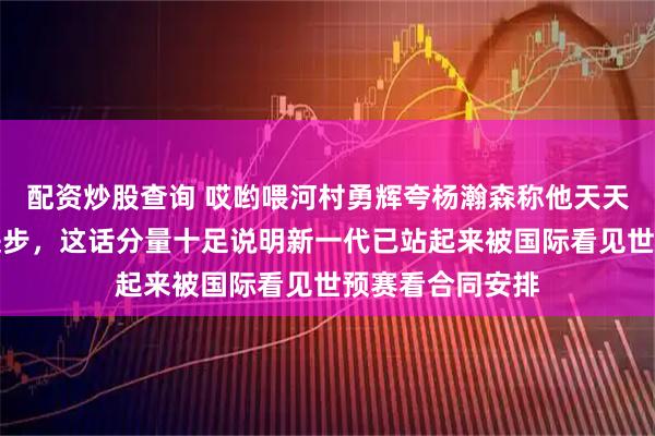 配资炒股查询 哎哟喂河村勇辉夸杨瀚森称他天天在尽力场场在进步，这话分量十足说明新一代已站起来被国际看见世预赛看合同安排