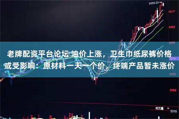 老牌配资平台论坛 油价上涨，卫生巾纸尿裤价格或受影响：原材料一天一个价，终端产品暂未涨价