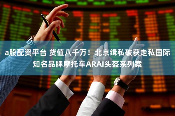 a股配资平台 货值八千万！北京缉私破获走私国际知名品牌摩托车ARAI头盔系列案