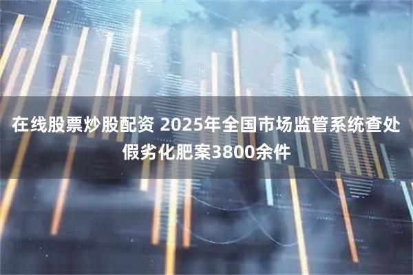 在线股票炒股配资 2025年全国市场监管系统查处假劣化肥案3800余件