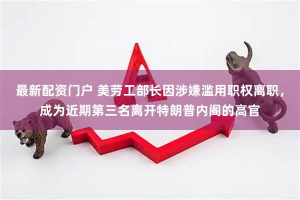 最新配资门户 美劳工部长因涉嫌滥用职权离职，成为近期第三名离开特朗普内阁的高官