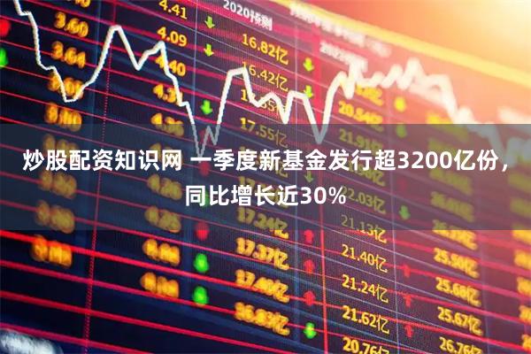 炒股配资知识网 一季度新基金发行超3200亿份，同比增长近30%