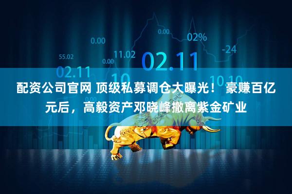 配资公司官网 顶级私募调仓大曝光！ 豪赚百亿元后，高毅资产邓晓峰撤离紫金矿业