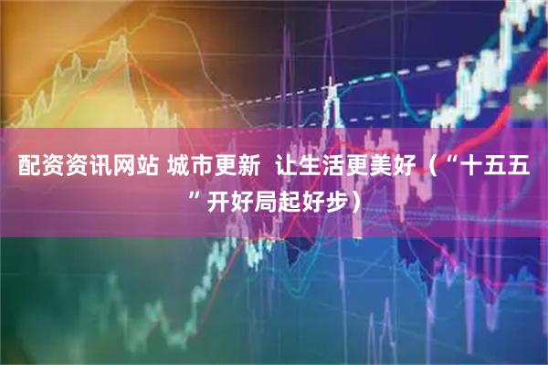 配资资讯网站 城市更新  让生活更美好（“十五五”开好局起好步）
