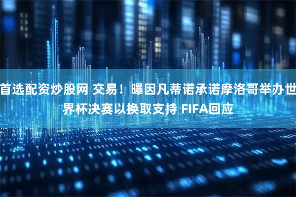 首选配资炒股网 交易！曝因凡蒂诺承诺摩洛哥举办世界杯决赛以换取支持 FIFA回应